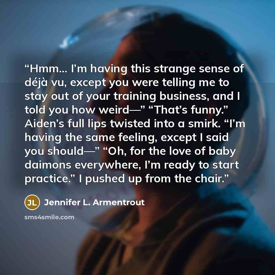 “Hmm… I’m having this strange sense of déjà vu, except you were telling me to stay out of your training business, and I told you how weird—” “That’s funny.” Aiden’s full lips twisted into a smirk. “I’m having the same feeling, except I said you should—” “Oh, for the love of baby daimons everywhere…” quote by Jennifer L. Armentrout