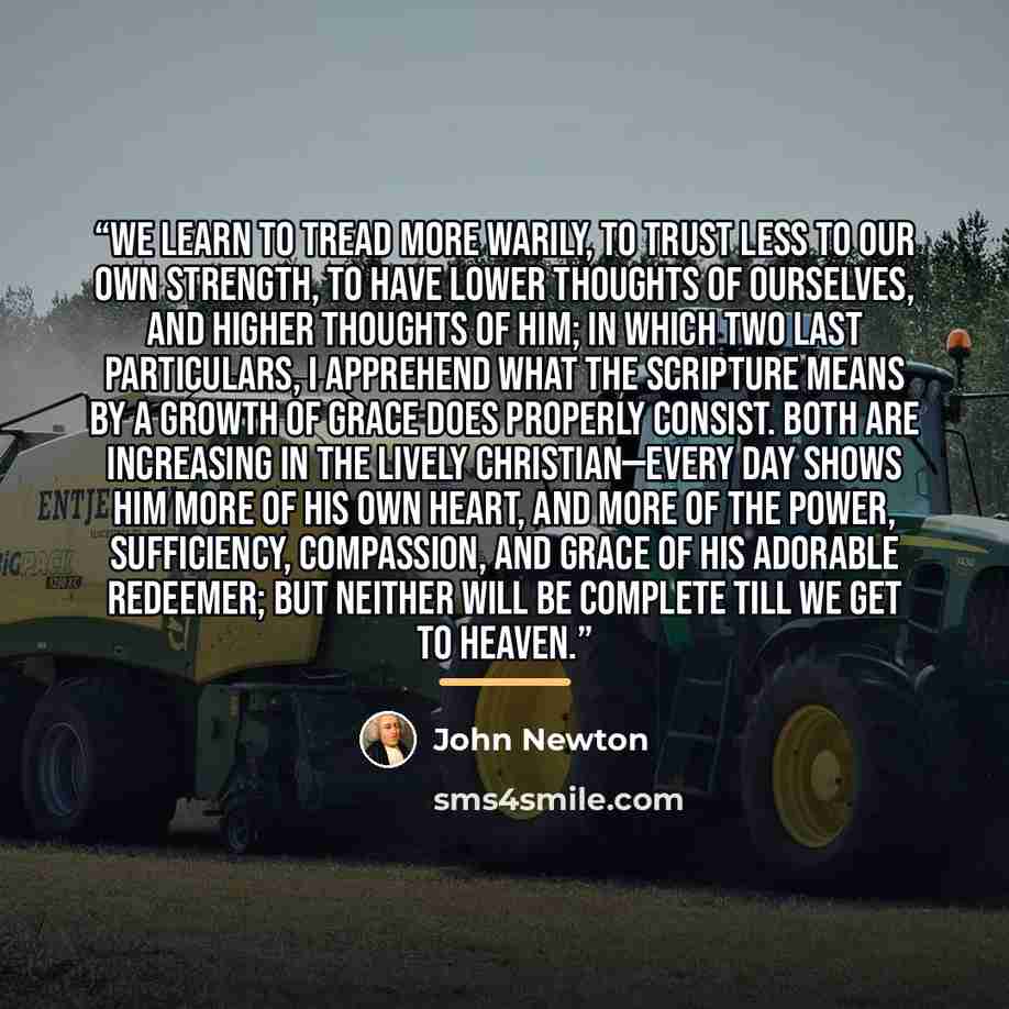 “We learn to tread more warily, to trust less to our own strength, to have lower thoughts of ourselves, and higher thoughts of Him; in which two last particulars, I apprehend what the Scripture means by a growth of grace does properly consist. Both are increasing in the lively Christian—every day…” quote by John Newton
