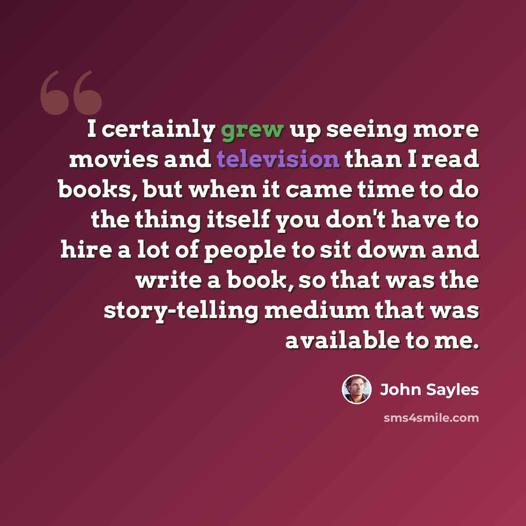 “I certainly grew up seeing more movies and television than I read books, but when it came time to do the thing itself you don't have to hire a lot of people to sit down and write a book, so that was the story-telling medium that was available to me.” quote by John Sayles