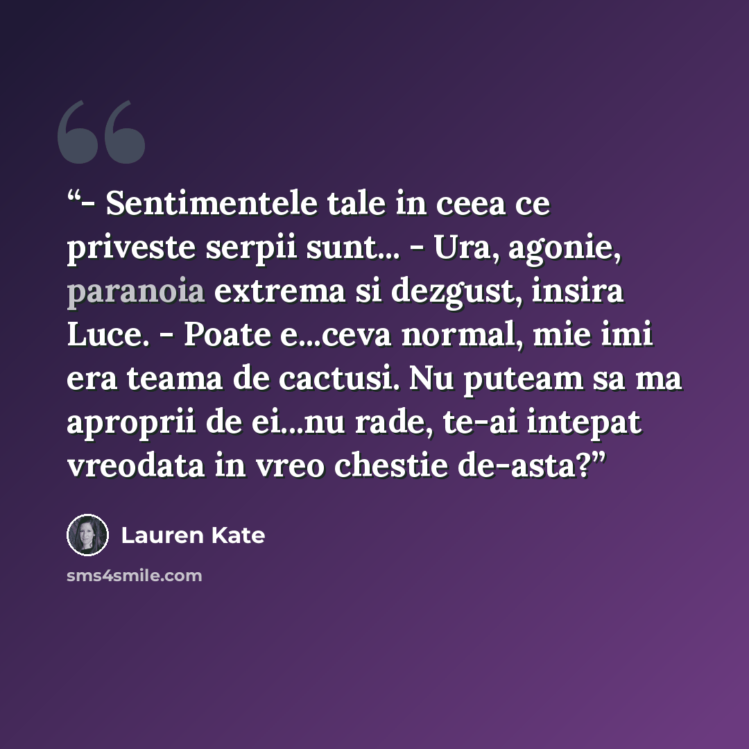 “- Sentimentele tale in ceea ce priveste serpii sunt... - Ura, agonie, paranoia extrema si dezgust, insira Luce. - Poate e...ceva normal, mie imi era teama de cactusi. Nu puteam sa ma aproprii de ei...nu rade, te-ai intepat vreodata in vreo chestie de-asta?” quote by Lauren Kate