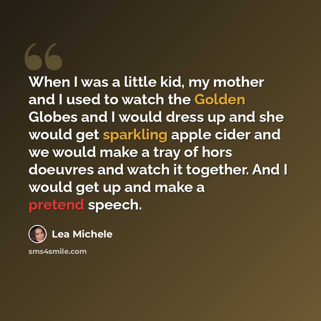 “When I was a little kid, my mother and I used to watch the Golden Globes and I would dress up and she would get sparkling apple cider and we would make a tray of hors doeuvres and watch it together. And I would get up and make a pretend speech.” quote by Lea Michele