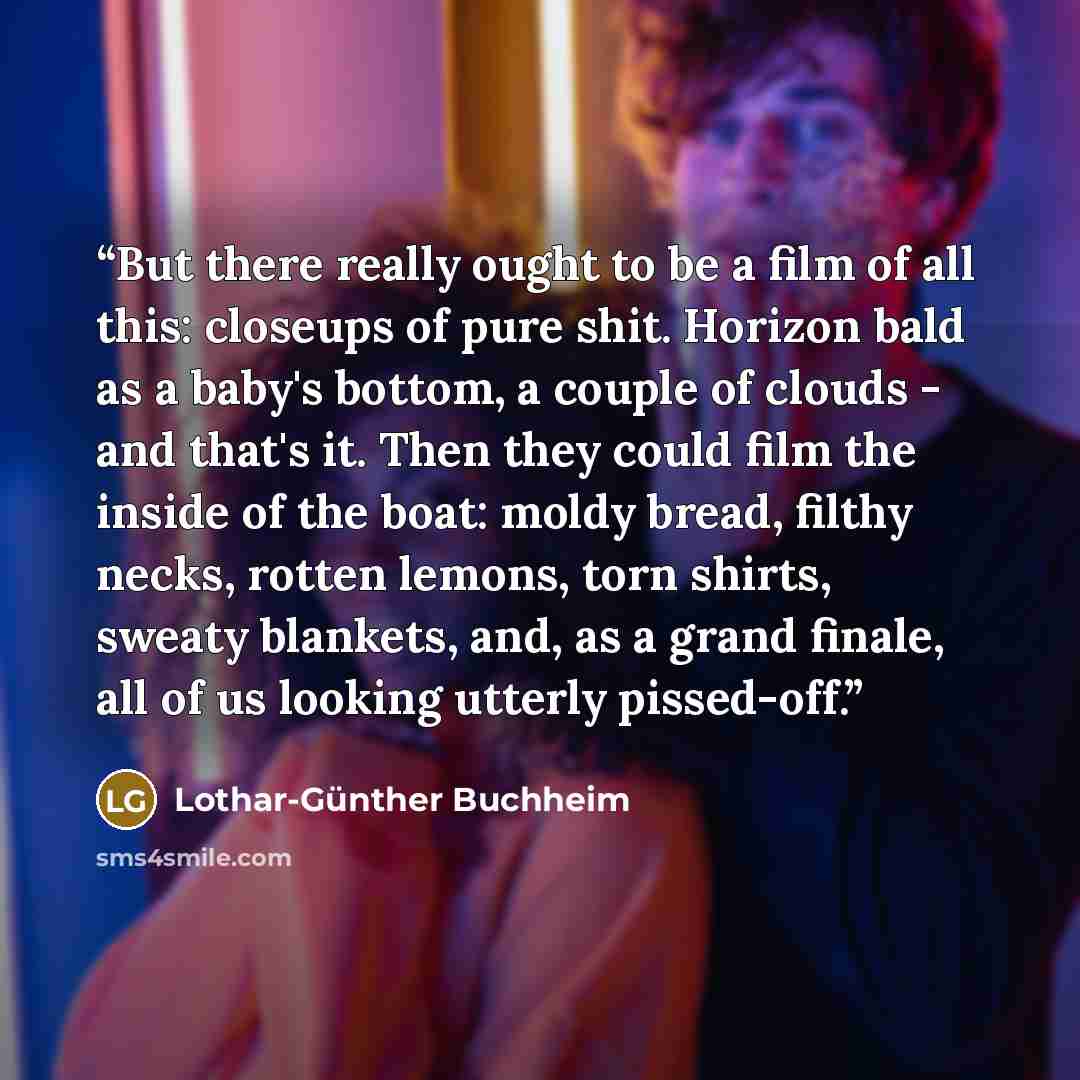 “But there really ought to be a film of all this: closeups of pure shit. Horizon bald as a baby's bottom, a couple of clouds - and that's it. Then they could film the inside of the boat: moldy bread, filthy necks, rotten lemons, torn shirts, sweaty blankets, and, as a grand finale, all of us…” quote by Lothar-Günther Buchheim
