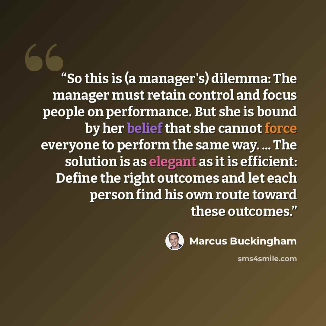 “So this is (a manager's) dilemma: The manager must retain control and focus people on performance. But she is bound by her belief that she cannot force everyone to perform the same way. ... The solution is as elegant as it is efficient: Define the right outcomes and let each person find his own…” quote by Marcus Buckingham
