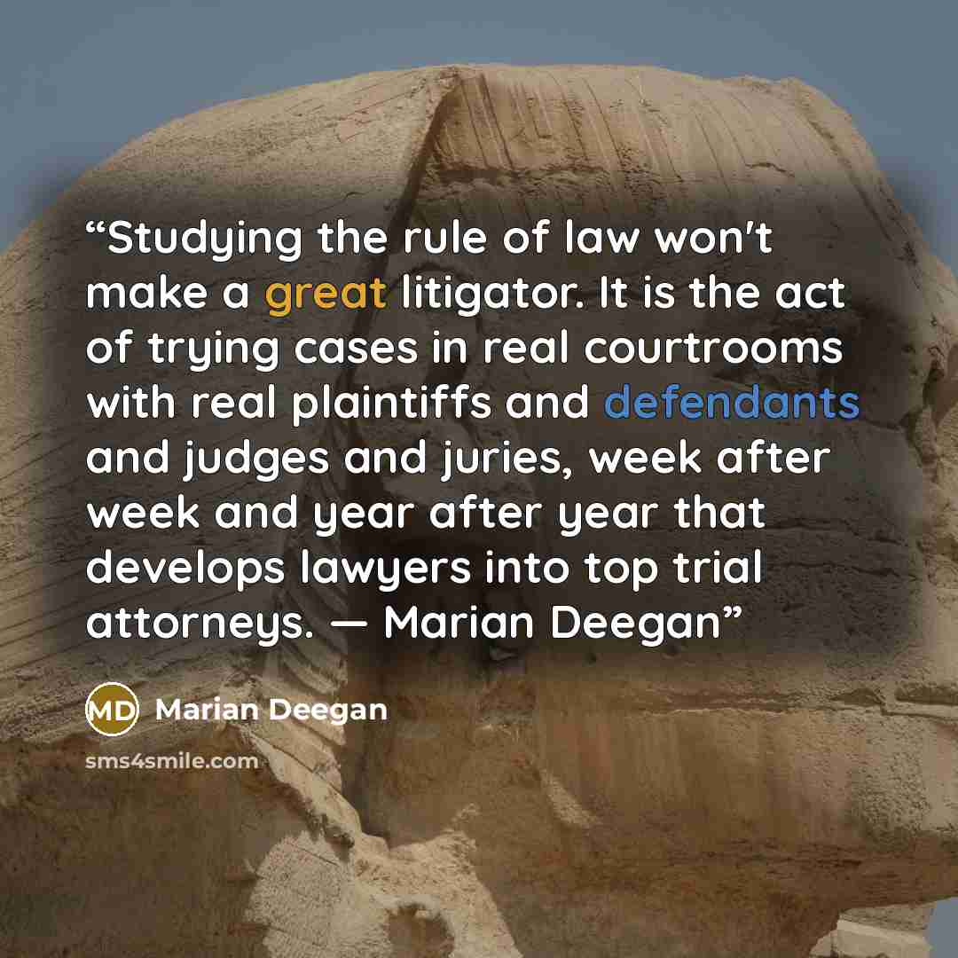 “Studying the rule of law won't make a great litigator. It is the act of trying cases in real courtrooms with real plaintiffs and defendants and judges and juries, week after week and year after year that develops lawyers into top trial attorneys. ― Marian Deegan” quote by Marian Deegan