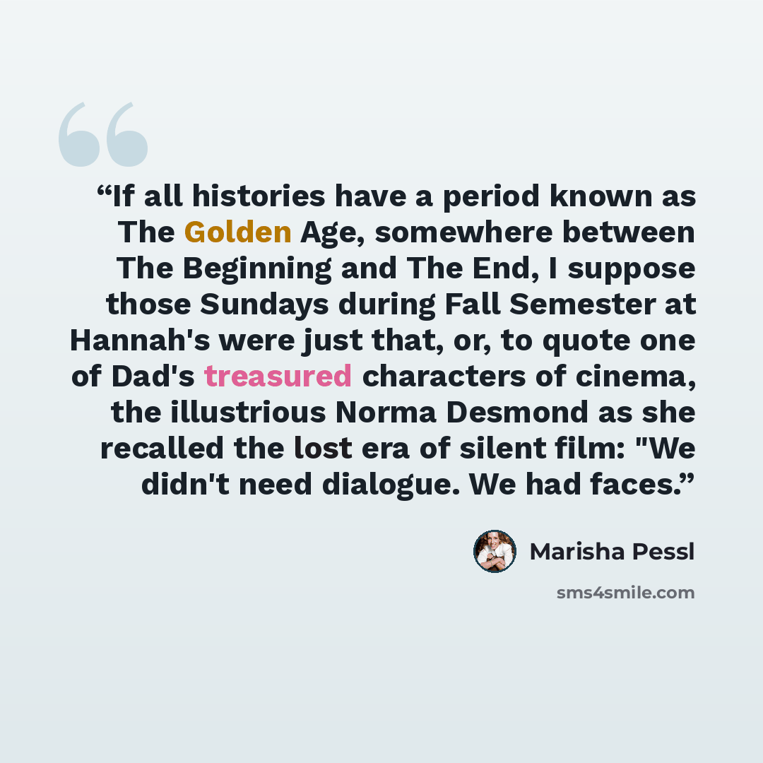 “If all histories have a period known as The Golden Age, somewhere between The Beginning and The End, I suppose those Sundays during Fall Semester at Hannah's were just that, or, to quote one of Dad's treasured characters of cinema, the illustrious Norma Desmond as she recalled the lost era of…” quote by Marisha Pessl