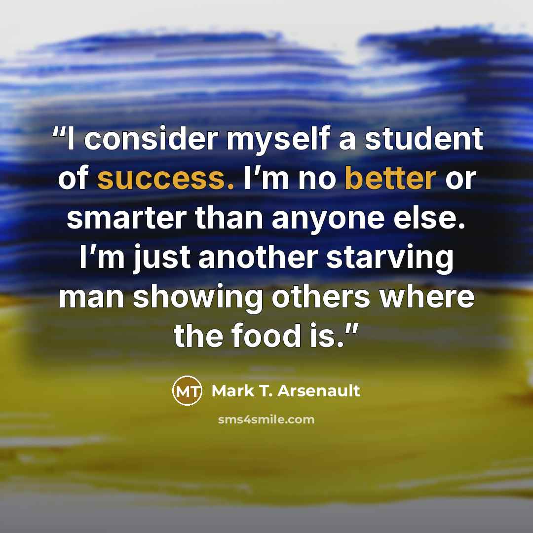 “I consider myself a student of success. I’m no better or smarter than anyone else. I’m just another starving man showing others where the food is.” quote by Mark T. Arsenault