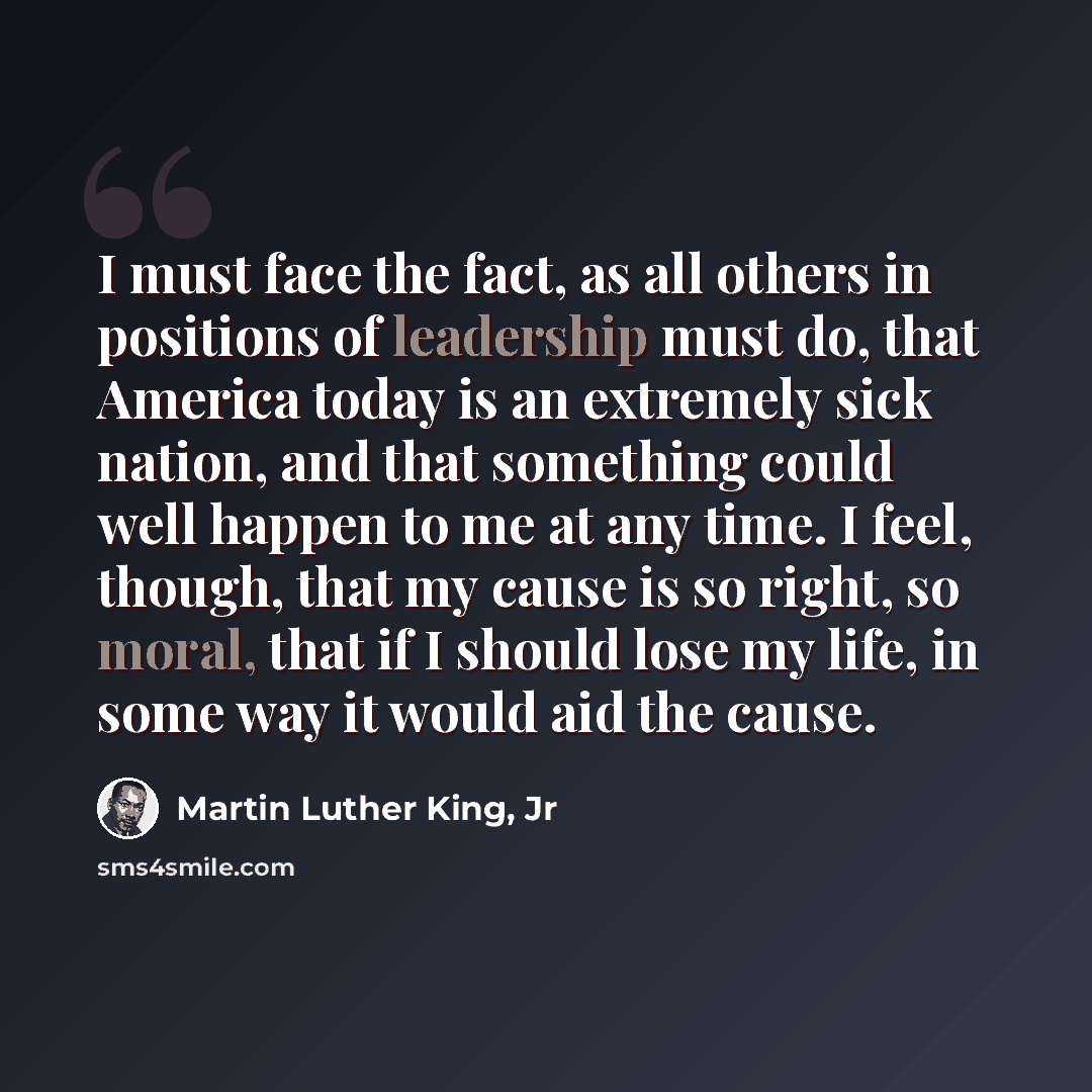 “I must face the fact, as all others in positions of leadership must do, that America today is an extremely sick nation, and that something could well happen to me at any time. I feel, though, that my cause is so right, so moral, that if I should lose my life, in some way it would aid the cause.” quote by Martin Luther King, Jr