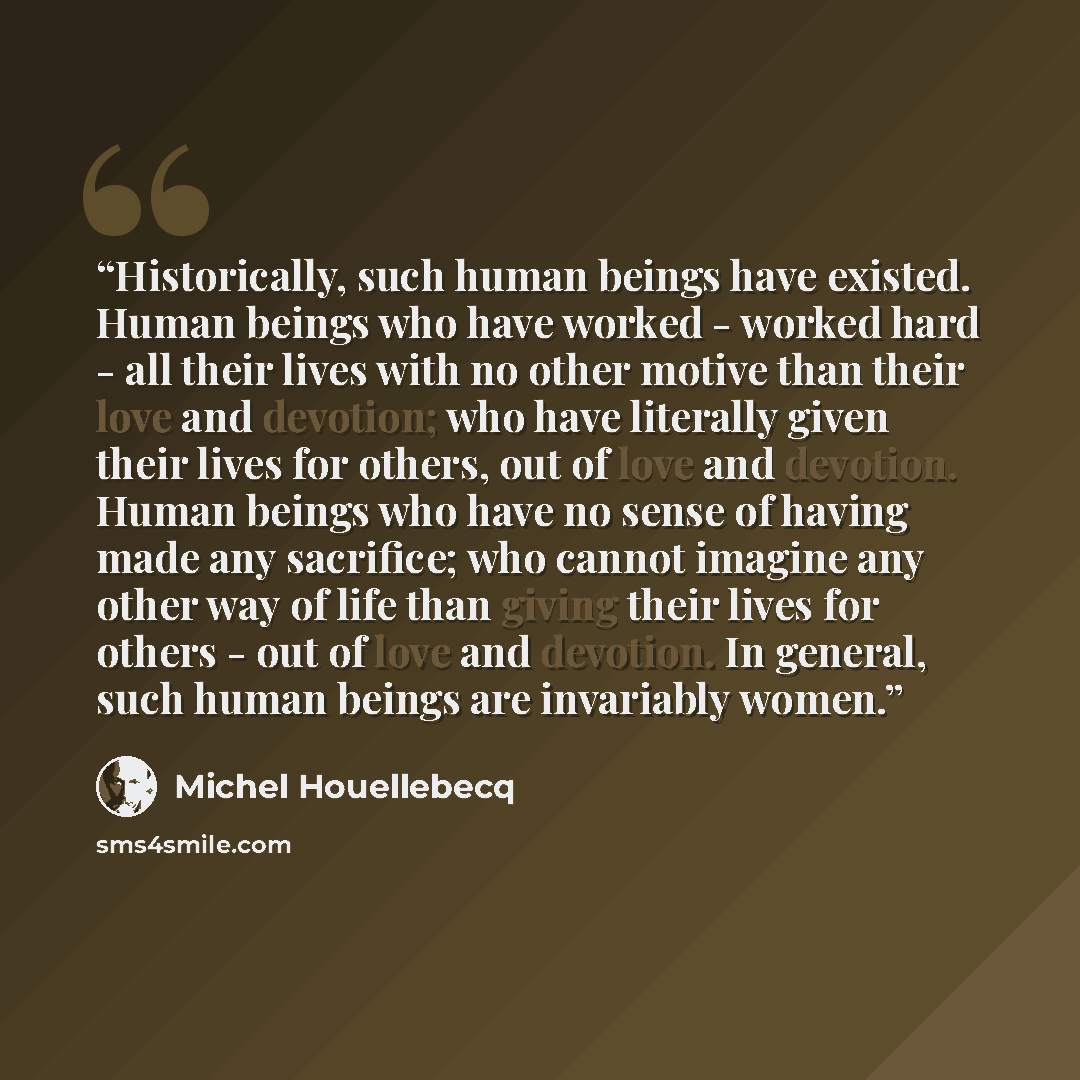 “Historically, such human beings have existed. Human beings who have worked - worked hard - all their lives with no other motive than their love and devotion; who have literally given their lives for others, out of love and devotion. Human beings who have no sense of having made any sacrifice; who…” quote by Michel Houellebecq