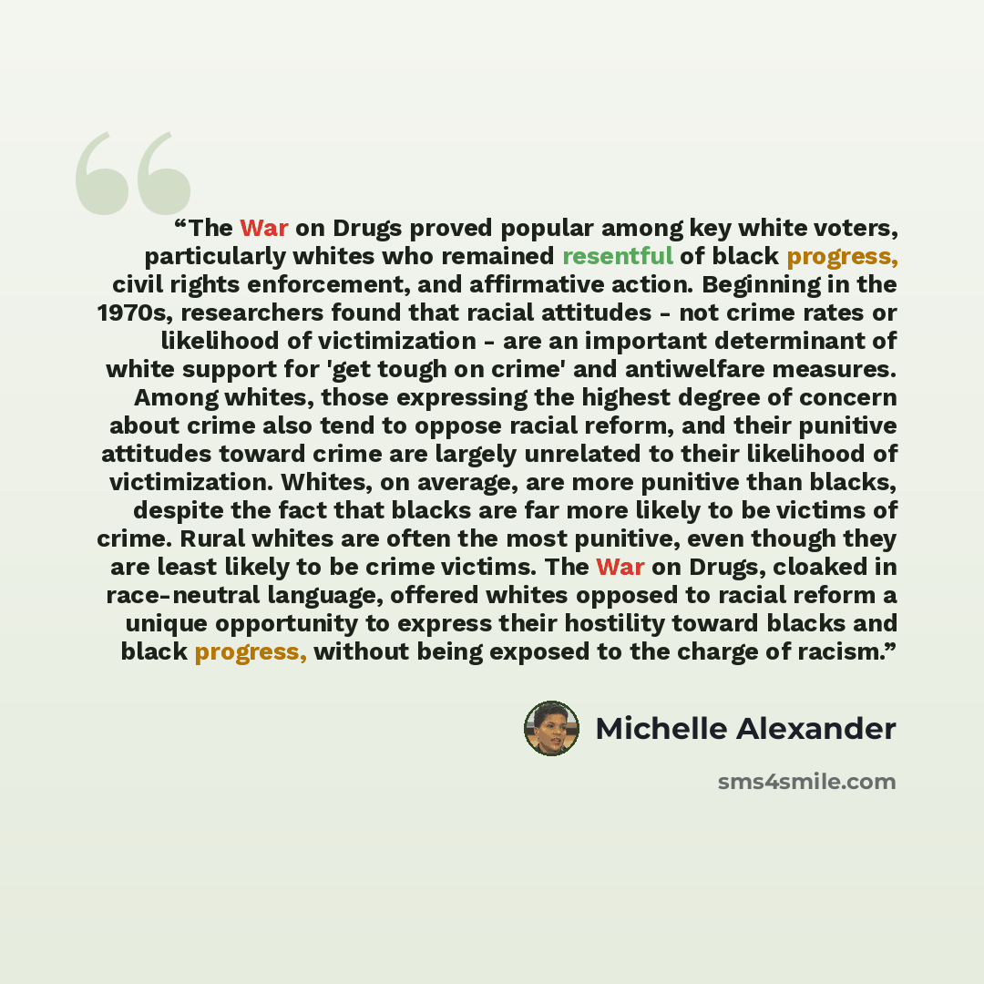 “The War on Drugs proved popular among key white voters, particularly whites who remained resentful of black progress, civil rights enforcement, and affirmative action. Beginning in the 1970s, researchers found that racial attitudes - not crime rates or likelihood of victimization - are an…” quote by Michelle Alexander