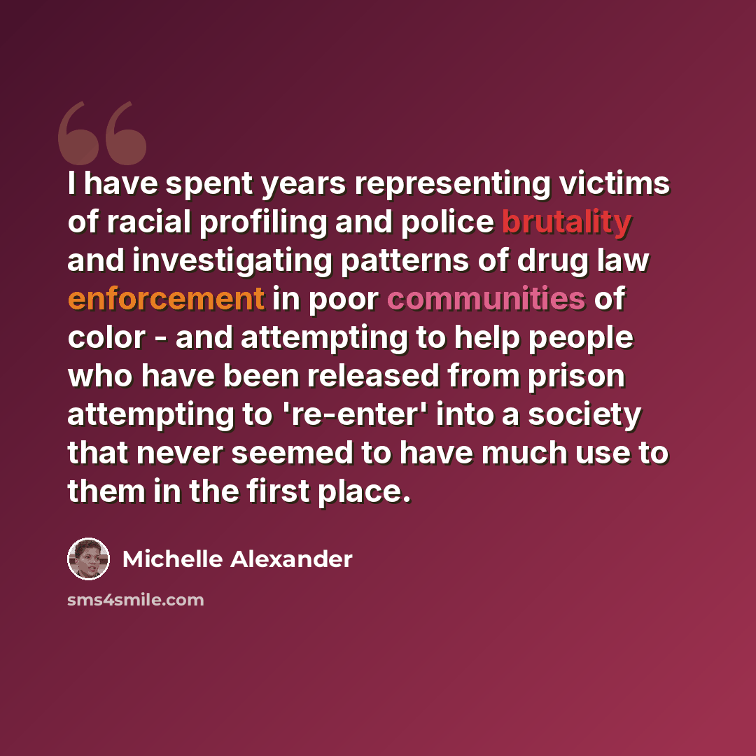 “I have spent years representing victims of racial profiling and police brutality and investigating patterns of drug law enforcement in poor communities of color - and attempting to help people who have been released from prison attempting to 're-enter' into a society that never seemed to have much…” quote by Michelle Alexander
