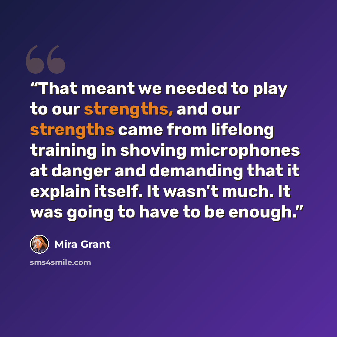 “That meant we needed to play to our strengths, and our strengths came from lifelong training in shoving microphones at danger and demanding that it explain itself. It wasn't much. It was going to have to be enough.” quote by Mira Grant