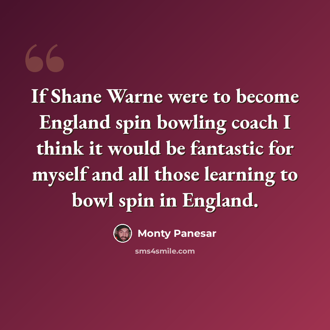 “If Shane Warne were to become England spin bowling coach I think it would be fantastic for myself and all those learning to bowl spin in England.” quote by Monty Panesar