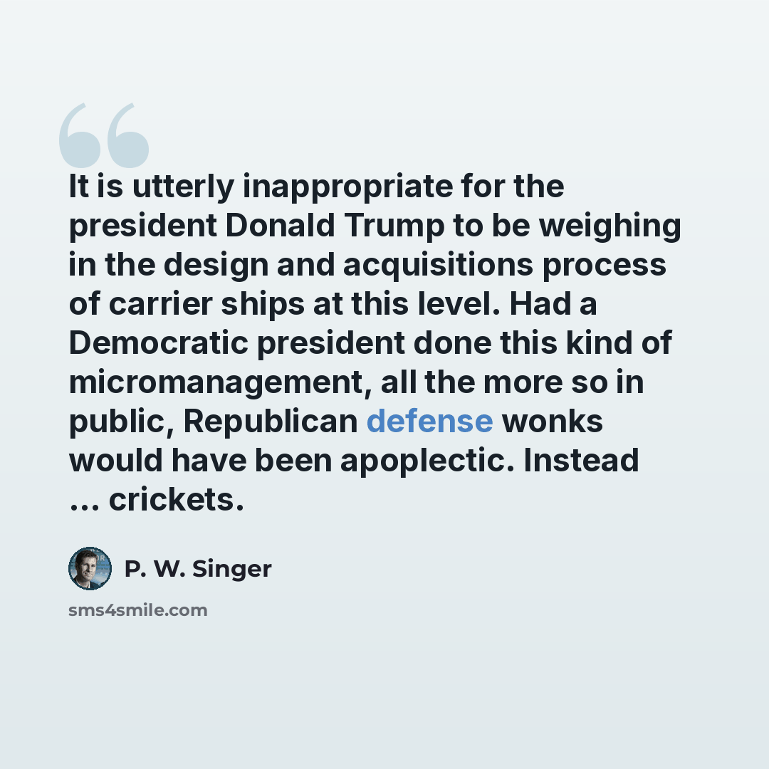 “It is utterly inappropriate for the president Donald Trump to be weighing in the design and acquisitions process of carrier ships at this level. Had a Democratic president done this kind of micromanagement, all the more so in public, Republican defense wonks would have been apoplectic. Instead…” quote by P. W. Singer