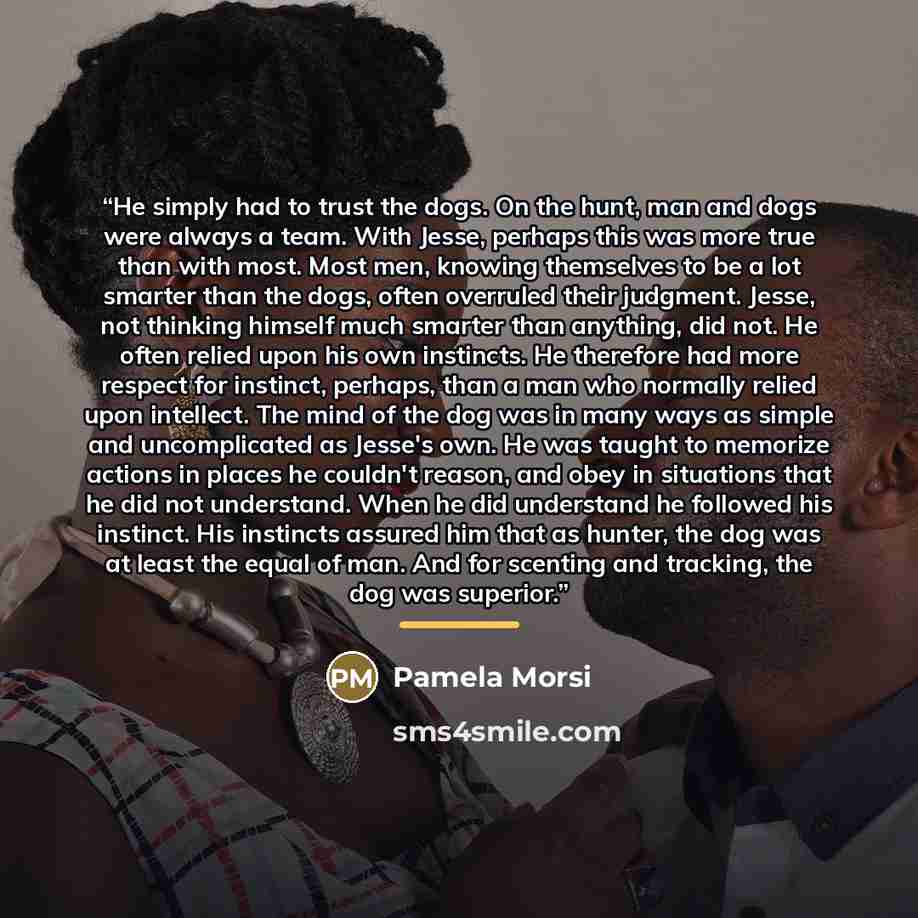 “He simply had to trust the dogs. On the hunt, man and dogs were always a team. With Jesse, perhaps this was more true than with most. Most men, knowing themselves to be a lot smarter than the dogs, often overruled their judgment. Jesse, not thinking himself much smarter than anything, did not. He…” quote by Pamela Morsi