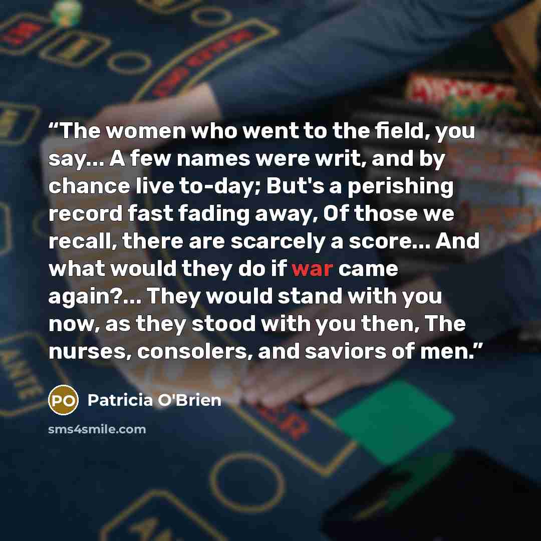 “The women who went to the field, you say... A few names were writ, and by chance live to-day; But's a perishing record fast fading away, Of those we recall, there are scarcely a score... And what would they do if war came again?... They would stand with you now, as they stood with you then, The…” quote by Patricia O'Brien