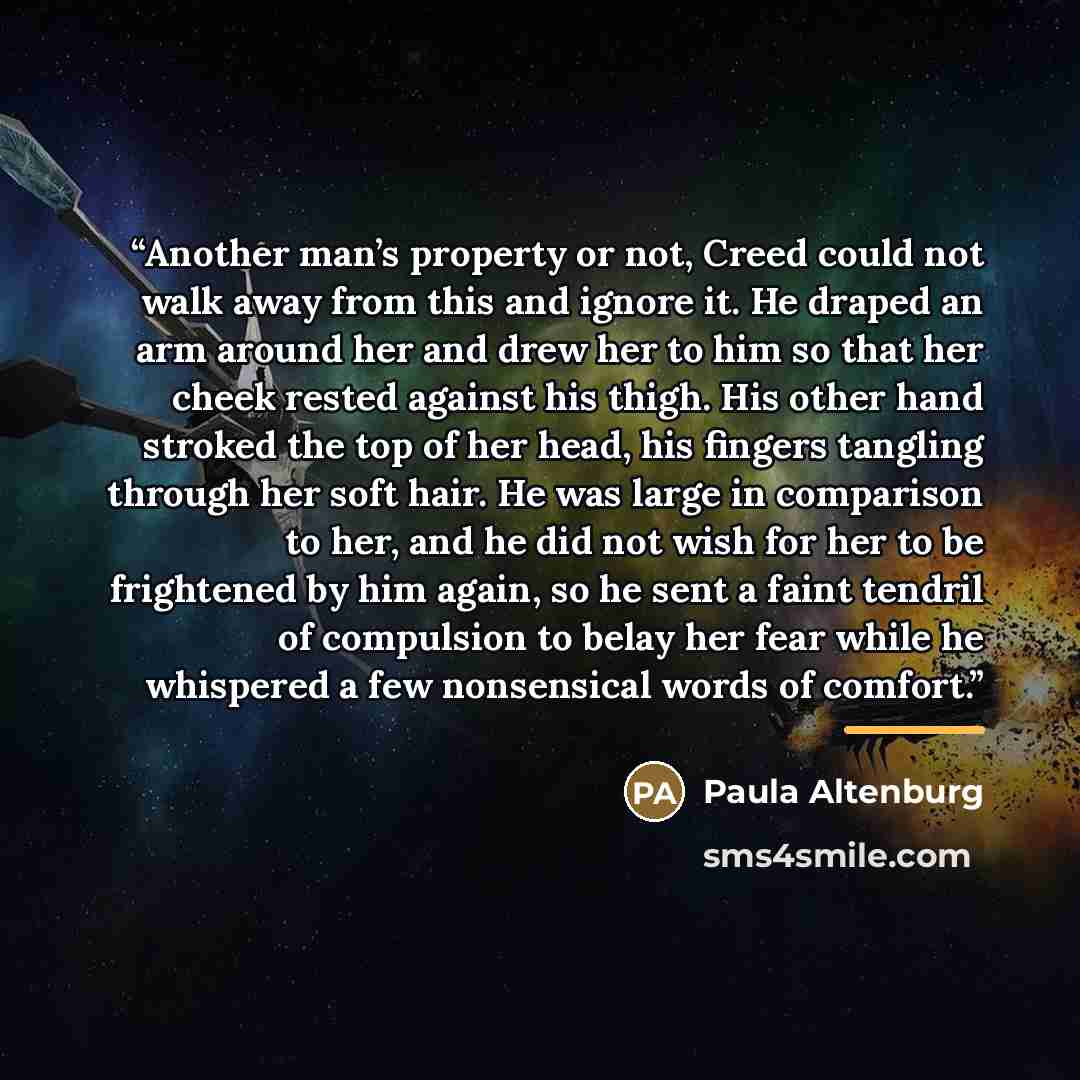 “Another man’s property or not, Creed could not walk away from this and ignore it. He draped an arm around her and drew her to him so that her cheek rested against his thigh. His other hand stroked the top of her head, his fingers tangling through her soft hair. He was large in comparison to her…” quote by Paula Altenburg
