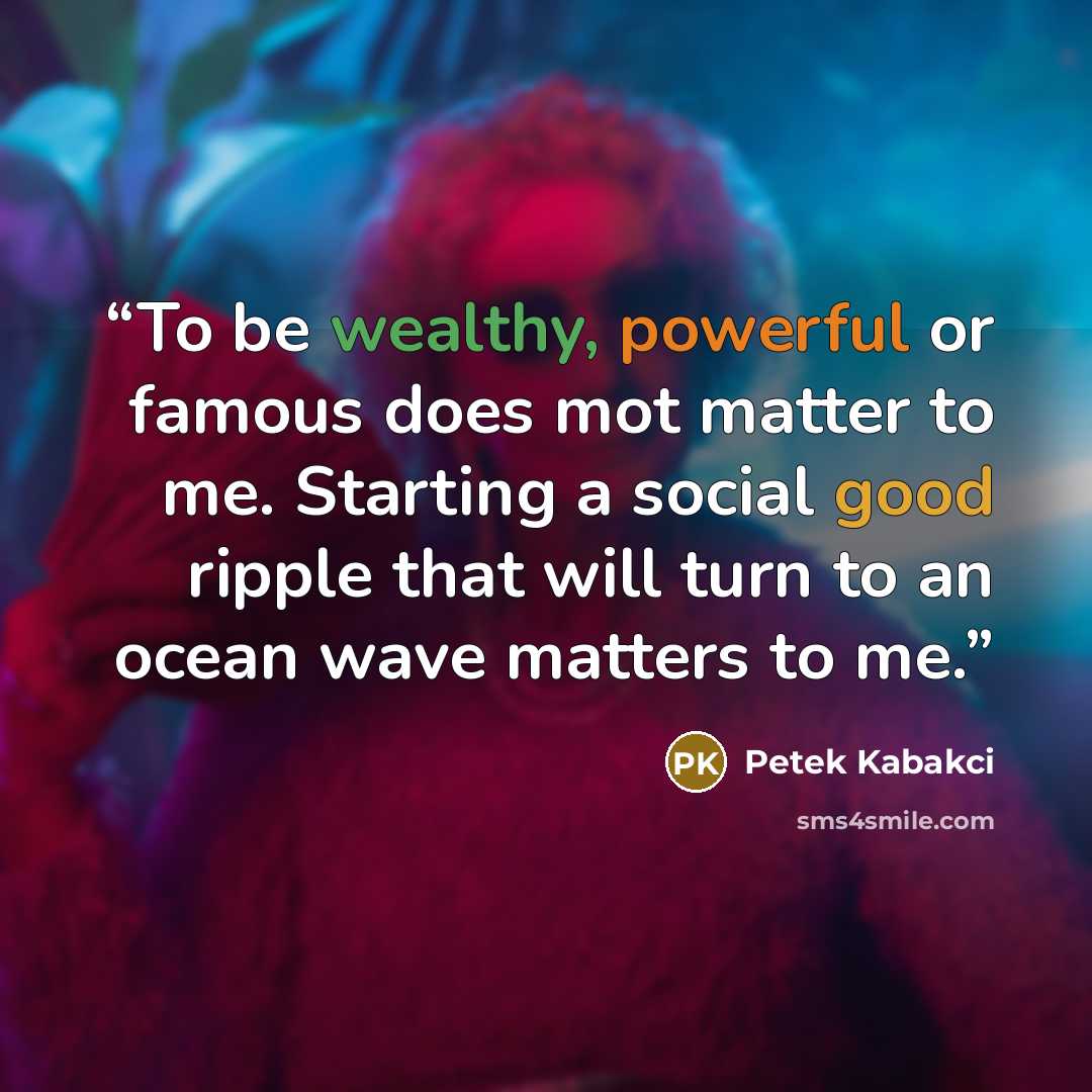 “To be wealthy, powerful or famous does mot matter to me. Starting a social good ripple that will turn to an ocean wave matters to me.” quote by Petek Kabakci