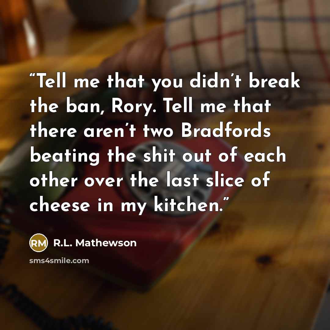 “Tell me that you didn’t break the ban, Rory. Tell me that there aren’t two Bradfords beating the shit out of each other over the last slice of cheese in my kitchen.” quote by R.L. Mathewson