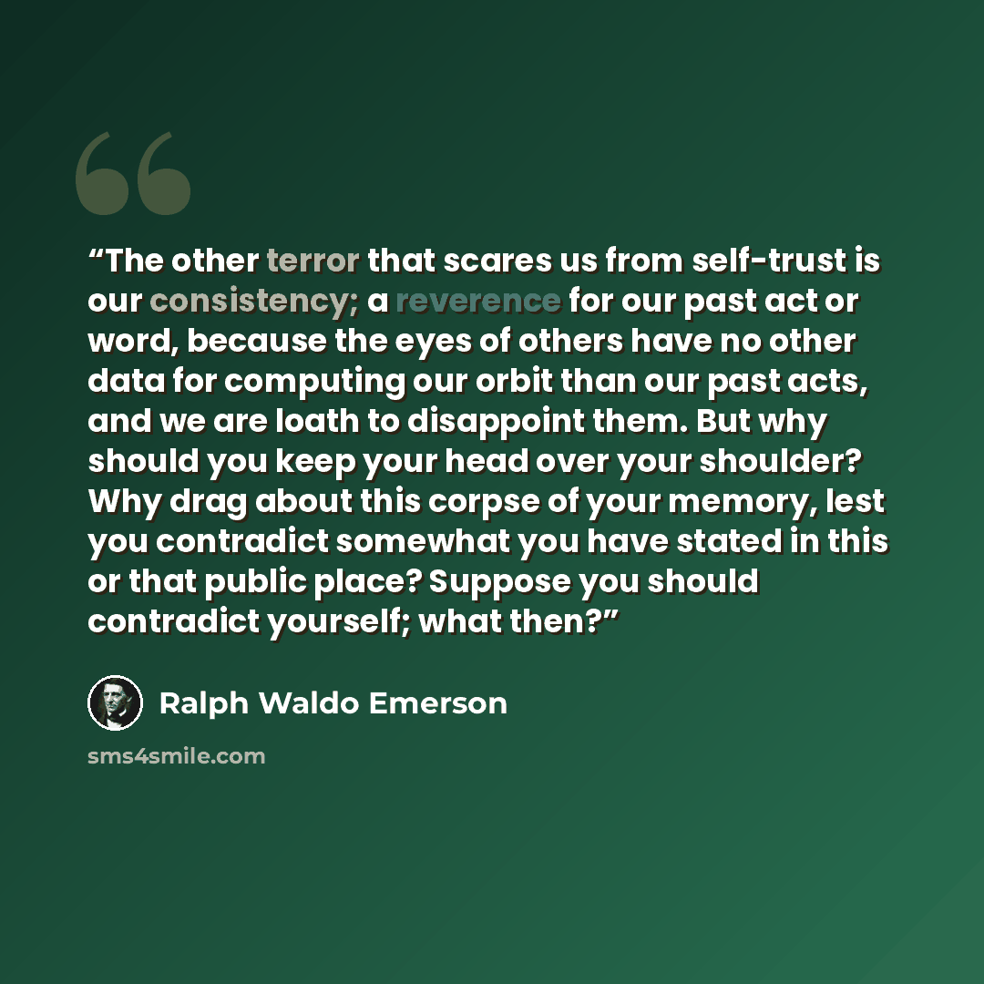 “The other terror that scares us from self-trust is our consistency; a reverence for our past act or word, because the eyes of others have no other data for computing our orbit than our past acts, and we are loath to disappoint them. But why should you keep your head over your shoulder? Why drag…” quote by Ralph Waldo Emerson