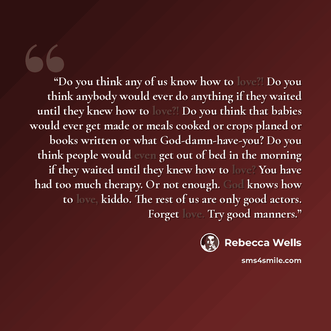 “Do you think any of us know how to love?! Do you think anybody would ever do anything if they waited until they knew how to love?! Do you think that babies would ever get made or meals cooked or crops planed or books written or what God-damn-have-you? Do you think people would even get out of bed…” quote by Rebecca Wells