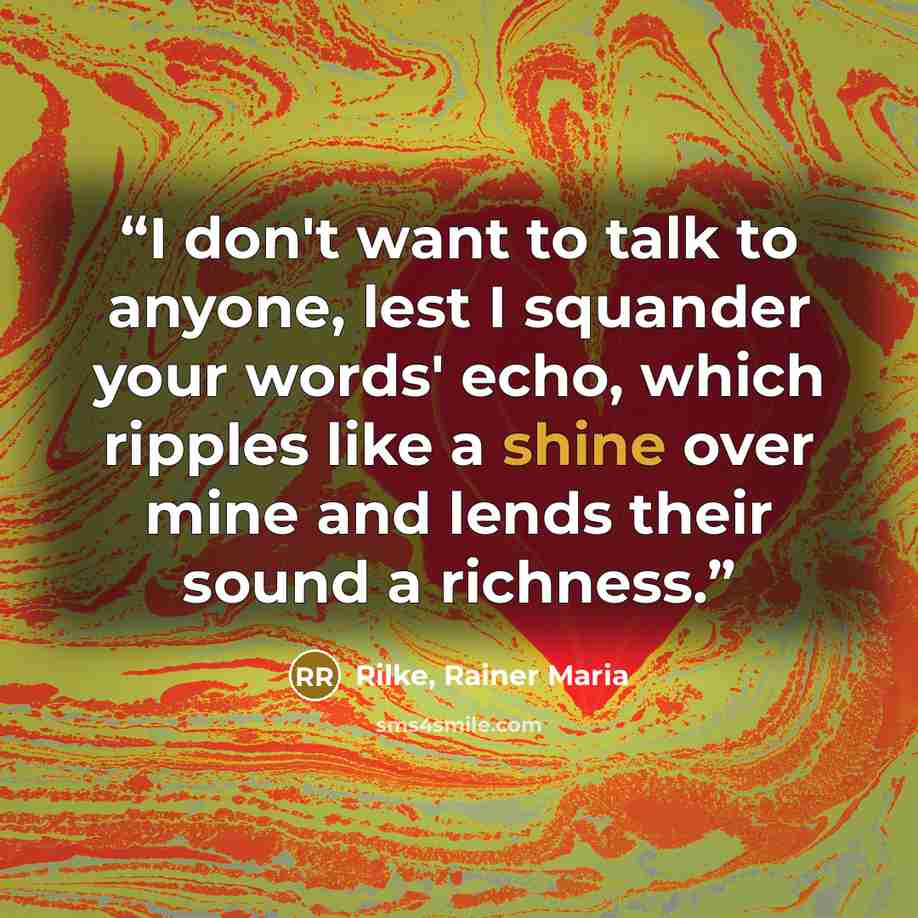 “I don't want to talk to anyone, lest I squander your words' echo, which ripples like a shine over mine and lends their sound a richness.” quote by Rilke, Rainer Maria