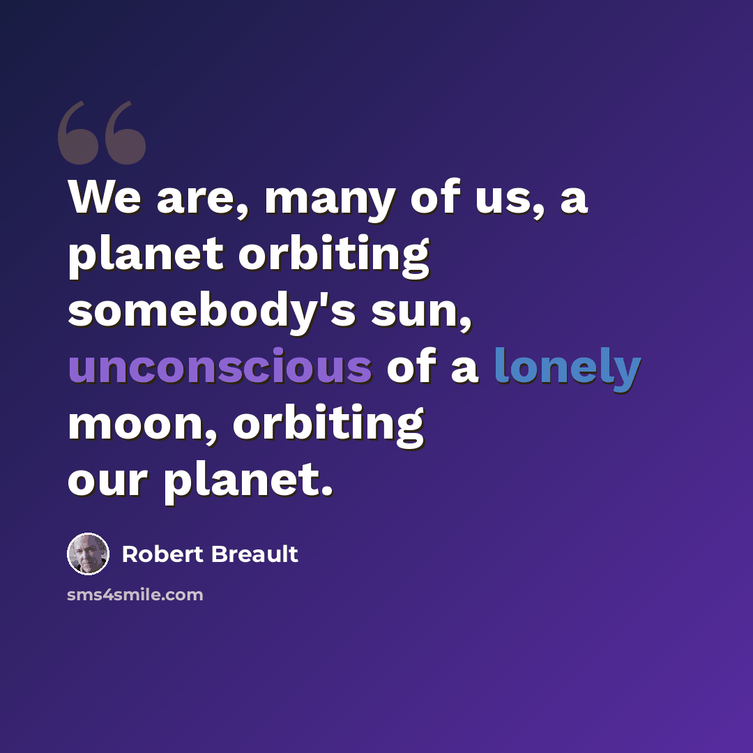 “We are, many of us, a planet orbiting somebody's sun, unconscious of a lonely moon, orbiting our planet.” quote by Robert Breault