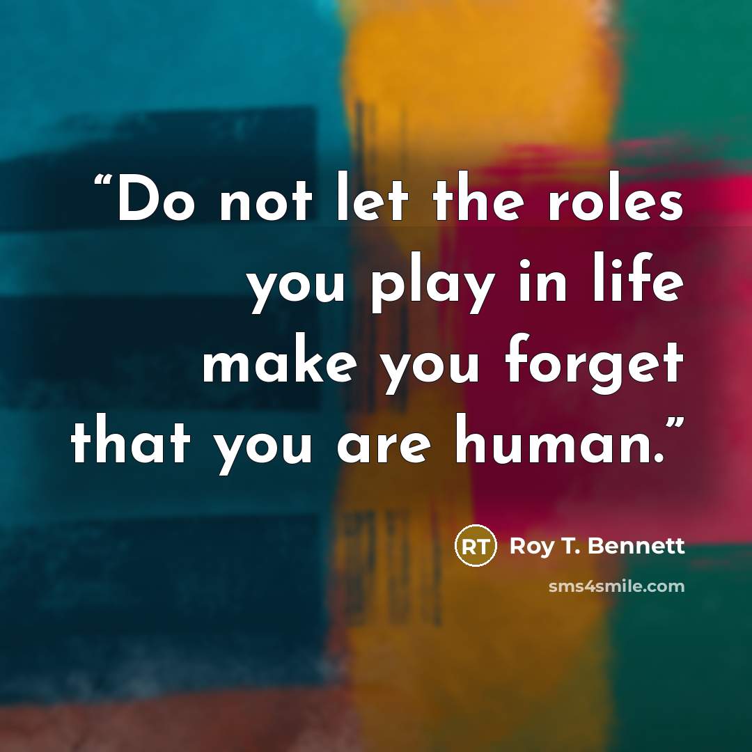 “Do not let the roles you play in life make you forget that you are human.” quote by Roy T. Bennett