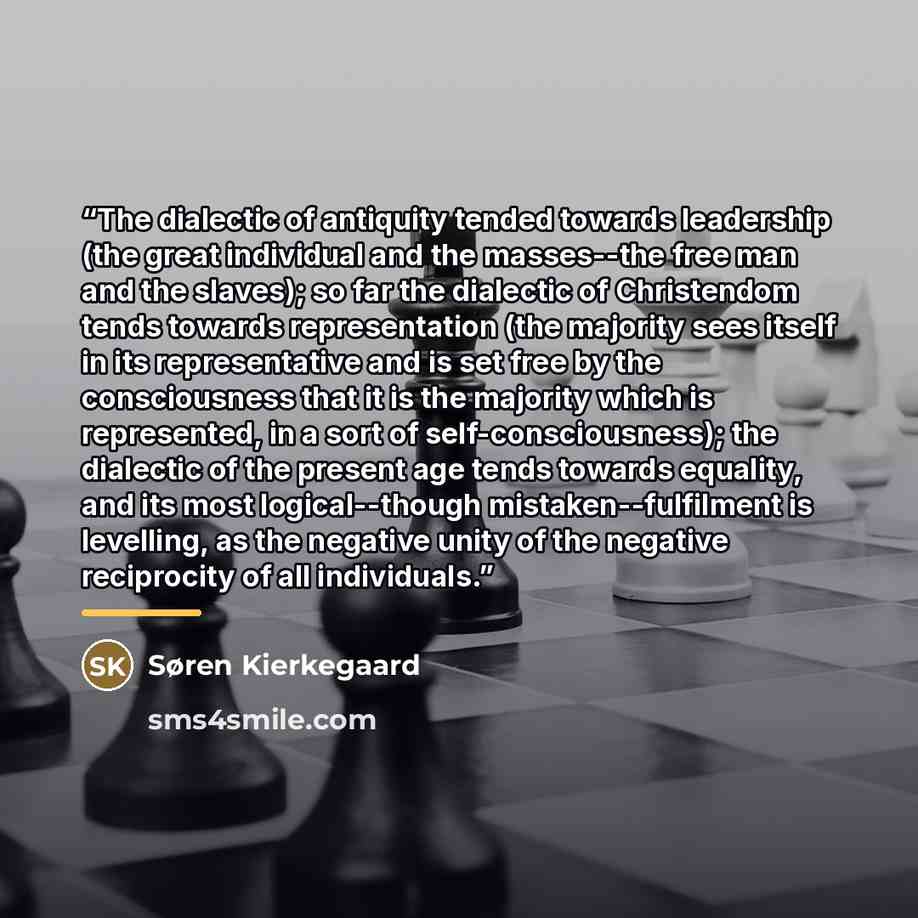 “The dialectic of antiquity tended towards leadership (the great individual and the masses--the free man and the slaves); so far the dialectic of Christendom tends towards representation (the majority sees itself in its representative and is set free by the consciousness that it is the majority…” quote by Søren Kierkegaard