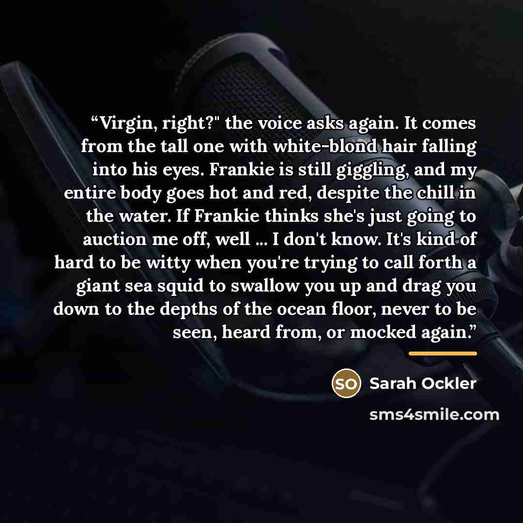 “Virgin, right?" the voice asks again. It comes from the tall one with white-blond hair falling into his eyes. Frankie is still giggling, and my entire body goes hot and red, despite the chill in the water. If Frankie thinks she's just going to auction me off, well ... I don't know. It's kind of…” quote by Sarah Ockler
