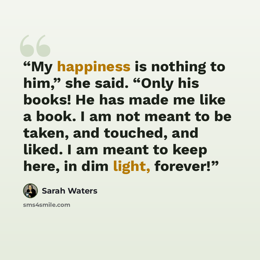 “My happiness is nothing to him,” she said. “Only his books! He has made me like a book. I am not meant to be taken, and touched, and liked. I am meant to keep here, in dim light, forever!” quote by Sarah Waters