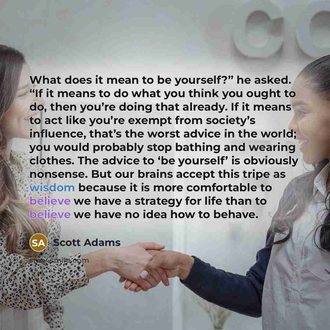 “What does it mean to be yourself?” he asked. “If it means to do what you think you ought to do, then you’re doing that already. If it means to act like you’re exempt from society’s influence, that’s the worst advice in the world; you would probably stop bathing and wearing clothes. The advice to…” quote by Scott Adams