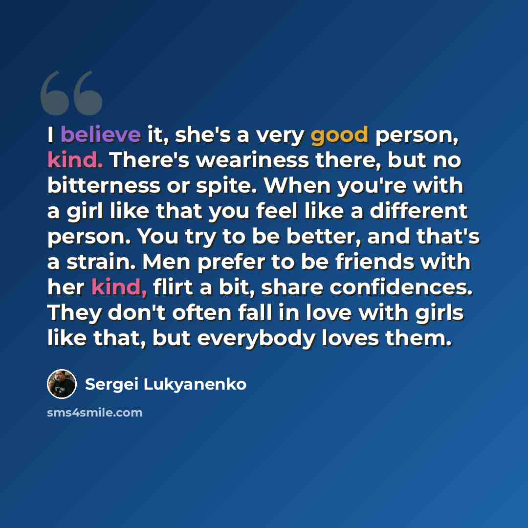 “I believe it, she's a very good person, kind. There's weariness there, but no bitterness or spite. When you're with a girl like that you feel like a different person. You try to be better, and that's a strain. Men prefer to be friends with her kind, flirt a bit, share confidences. They don't often…” quote by Sergei Lukyanenko