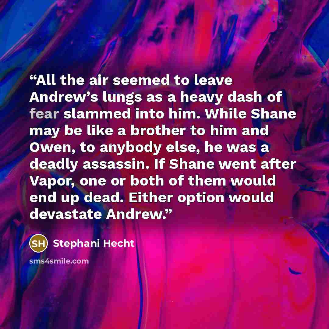 “All the air seemed to leave Andrew’s lungs as a heavy dash of fear slammed into him. While Shane may be like a brother to him and Owen, to anybody else, he was a deadly assassin. If Shane went after Vapor, one or both of them would end up dead. Either option would devastate Andrew.” quote by Stephani Hecht