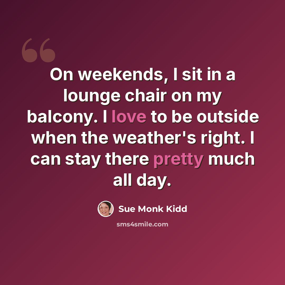 “On weekends, I sit in a lounge chair on my balcony. I love to be outside when the weather's right. I can stay there pretty much all day.” quote by Sue Monk Kidd