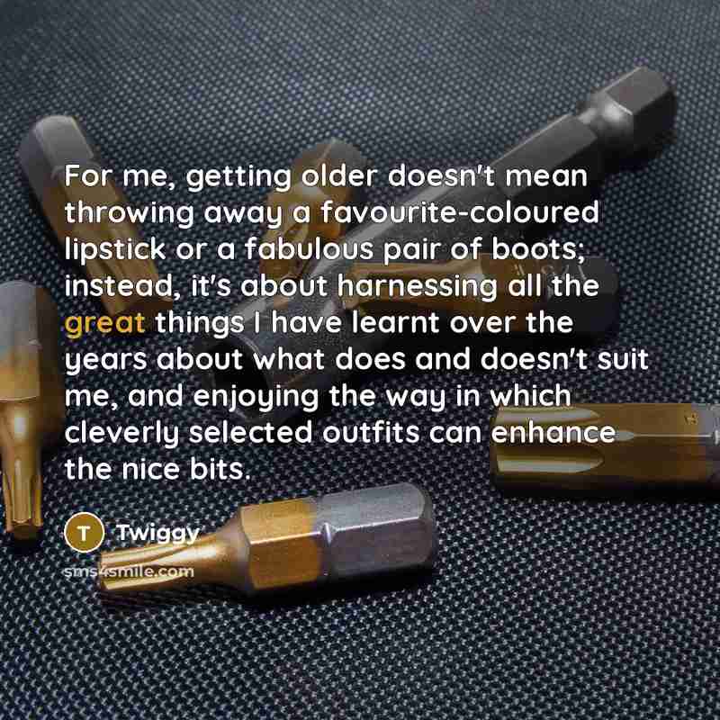 “For me, getting older doesn't mean throwing away a favourite-coloured lipstick or a fabulous pair of boots; instead, it's about harnessing all the great things I have learnt over the years about what does and doesn't suit me, and enjoying the way in which cleverly selected outfits can enhance the…” quote by Twiggy