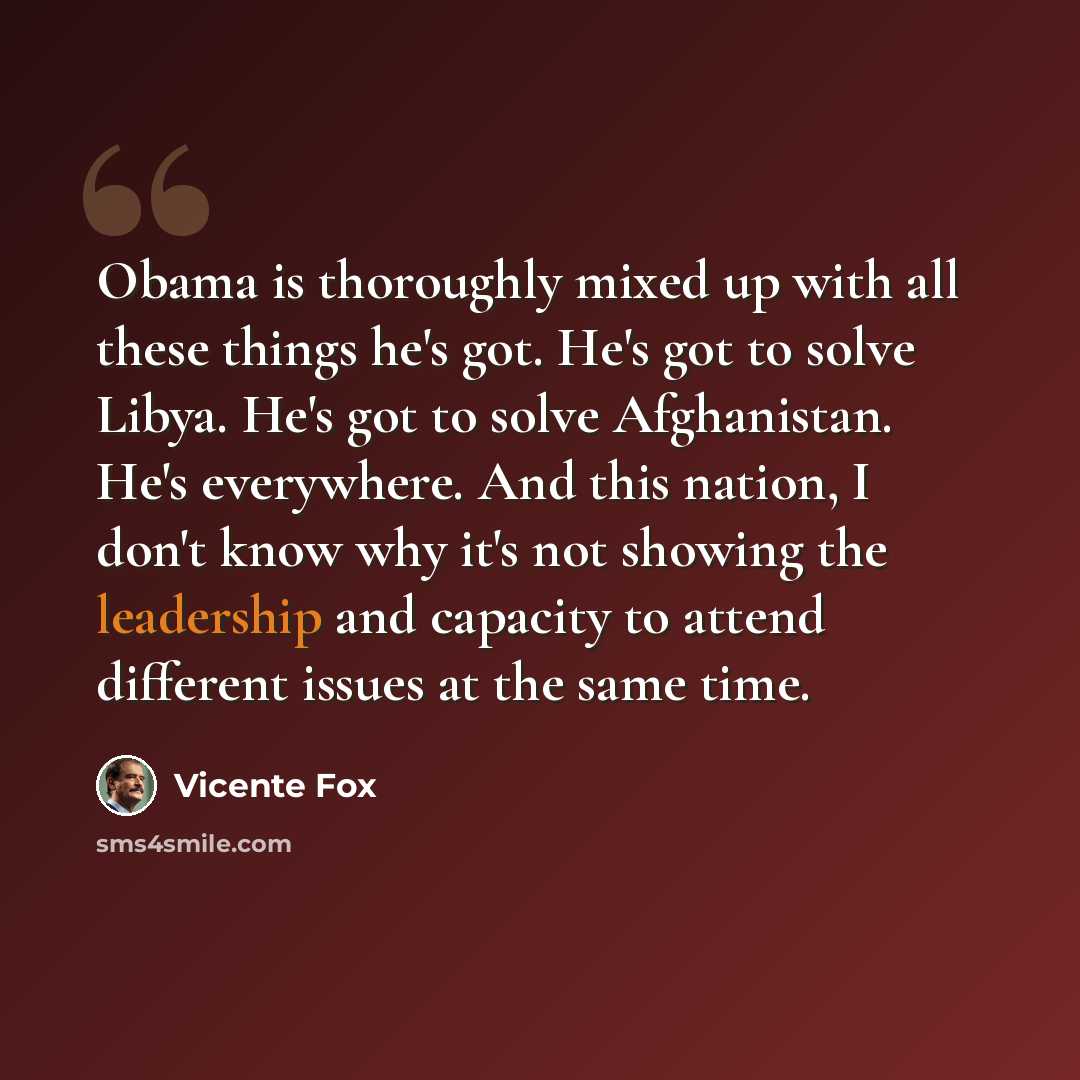 “Obama is thoroughly mixed up with all these things he's got. He's got to solve Libya. He's got to solve Afghanistan. He's everywhere. And this nation, I don't know why it's not showing the leadership and capacity to attend different issues at the same time.” quote by Vicente Fox