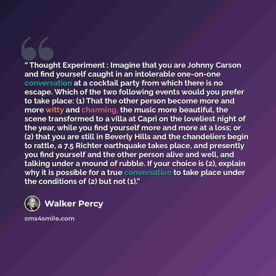 “Thought Experiment : Imagine that you are Johnny Carson and find yourself caught in an intolerable one-on-one conversation at a cocktail party from which there is no escape. Which of the two following events would you prefer to take place: (1) That the other person become more and more witty and…” quote by Walker Percy