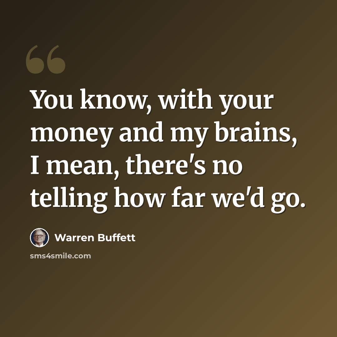 “You know, with your money and my brains, I mean, there's no telling how far we'd go.” quote by Warren Buffett