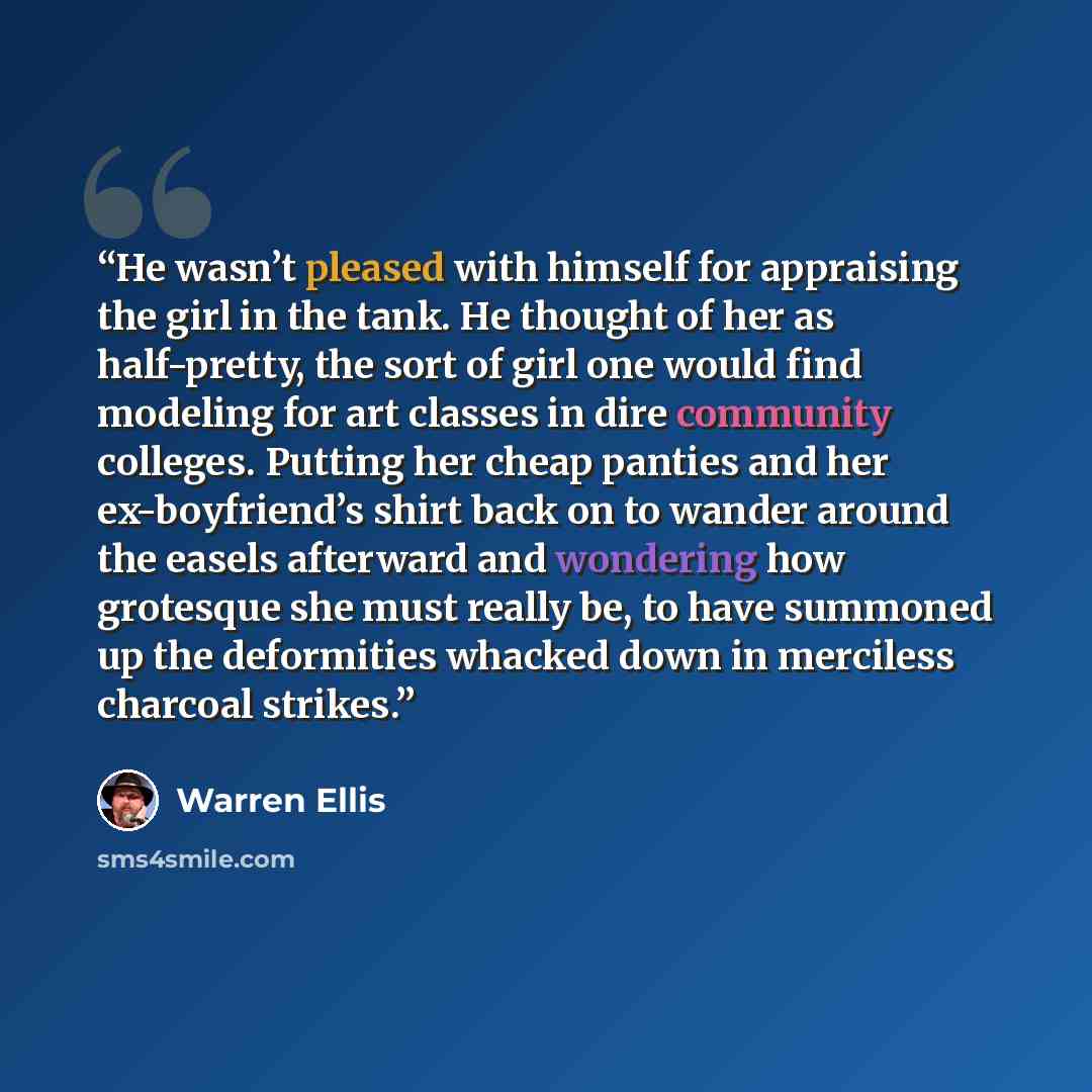 “He wasn’t pleased with himself for appraising the girl in the tank. He thought of her as half-pretty, the sort of girl one would find modeling for art classes in dire community colleges. Putting her cheap panties and her ex-boyfriend’s shirt back on to wander around the easels afterward and…” quote by Warren Ellis