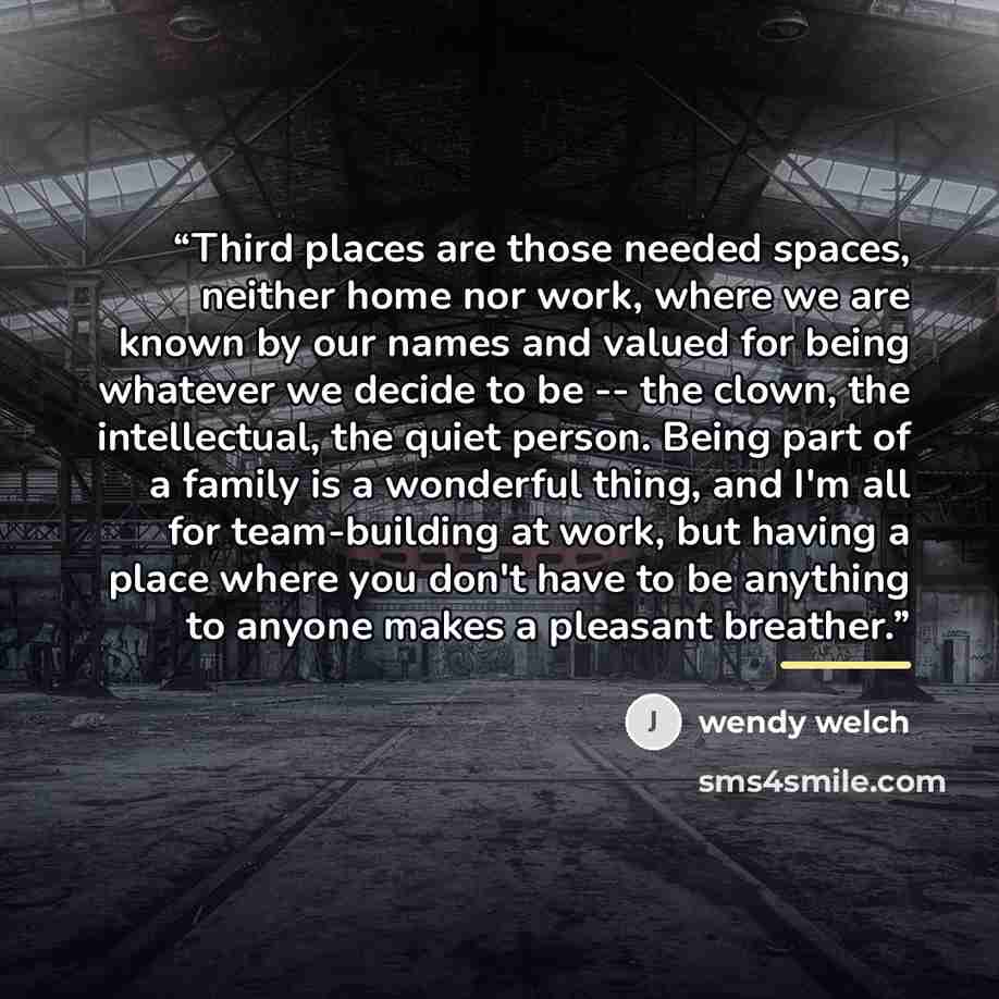“Third places are those needed spaces, neither home nor work, where we are known by our names and valued for being whatever we decide to be -- the clown, the intellectual, the quiet person. Being part of a family is a wonderful thing, and I'm all for team-building at work, but having a place where…” quote by Wendy Welch