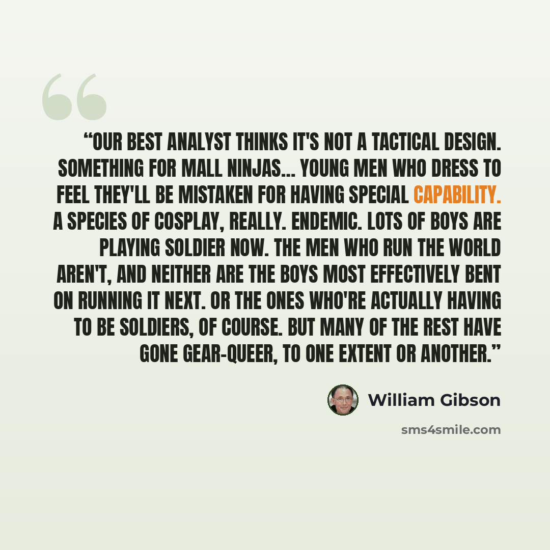 “Our best analyst thinks it's not a tactical design. Something for mall ninjas… Young men who dress to feel they'll be mistaken for having special capability. A species of cosplay, really. Endemic. Lots of boys are playing soldier now. The men who run the world aren't, and neither are the boys most…” quote by William Gibson