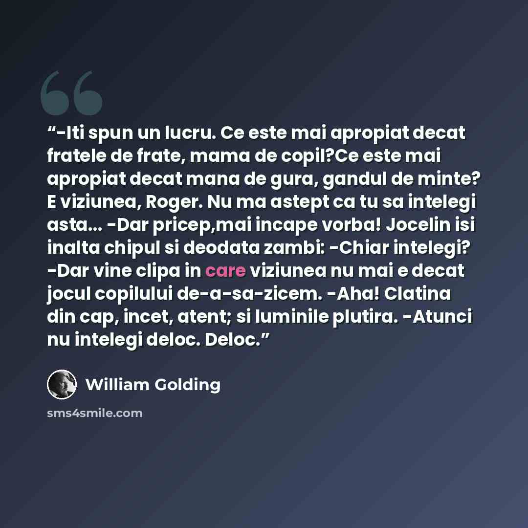 “-Iti spun un lucru. Ce este mai apropiat decat fratele de frate, mama de copil?Ce este mai apropiat decat mana de gura, gandul de minte? E viziunea, Roger. Nu ma astept ca tu sa intelegi asta... -Dar pricep,mai incape vorba! Jocelin isi inalta chipul si deodata zambi: -Chiar intelegi? -Dar vine…” quote by William Golding