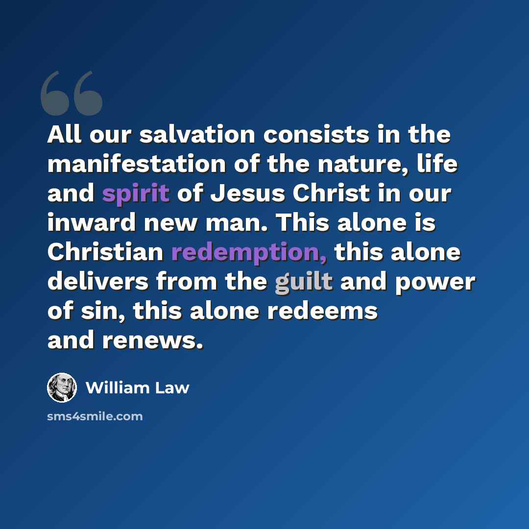 “All our salvation consists in the manifestation of the nature, life and spirit of Jesus Christ in our inward new man. This alone is Christian redemption, this alone delivers from the guilt and power of sin, this alone redeems and renews.” quote by William Law