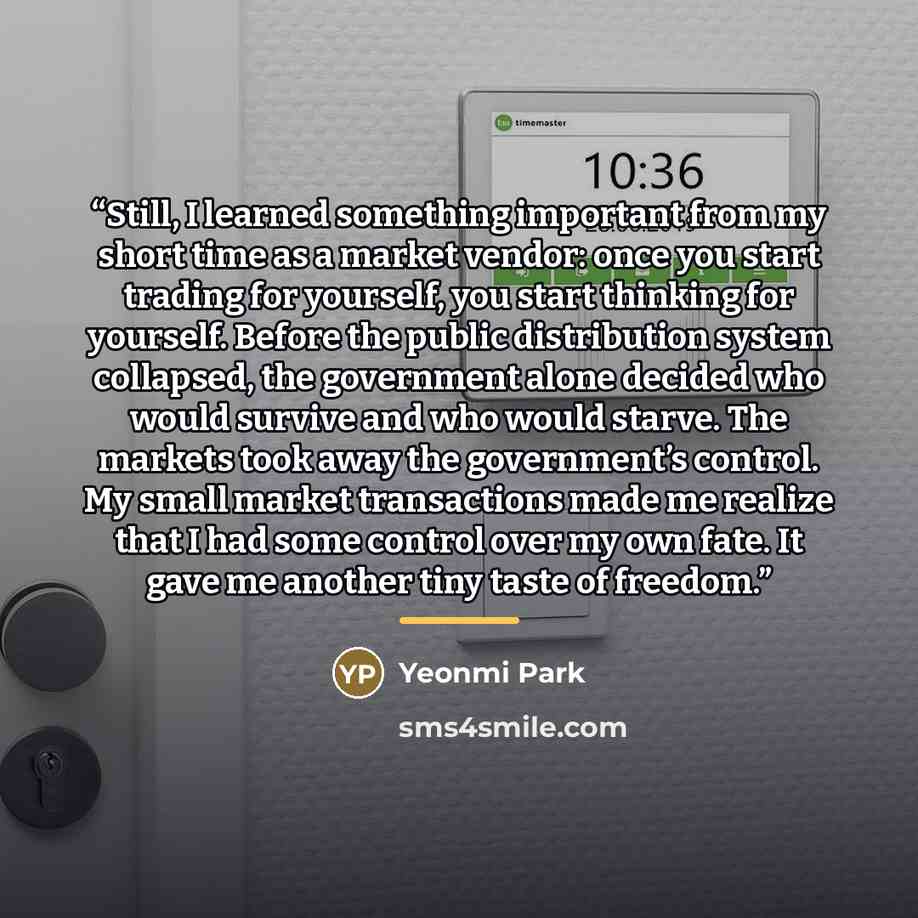 “Still, I learned something important from my short time as a market vendor: once you start trading for yourself, you start thinking for yourself. Before the public distribution system collapsed, the government alone decided who would survive and who would starve. The markets took away the…” quote by Yeonmi Park