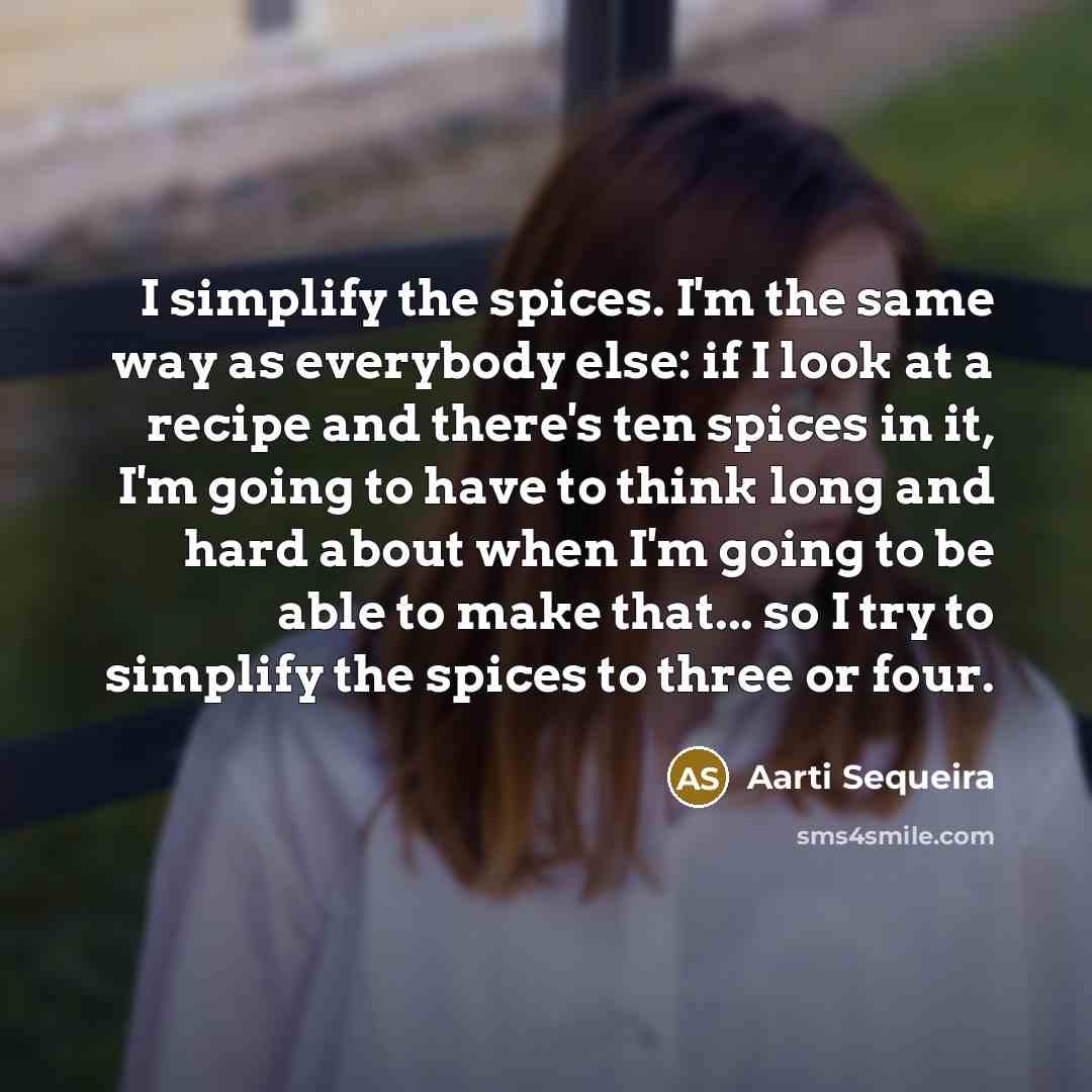 “I simplify the spices. I'm the same way as everybody else: if I look at a recipe and there's ten spices in it, I'm going to have to think long and hard about when I'm going to be able to make that... so I try to simplify the spices to three or four.” quote by Aarti Sequeira