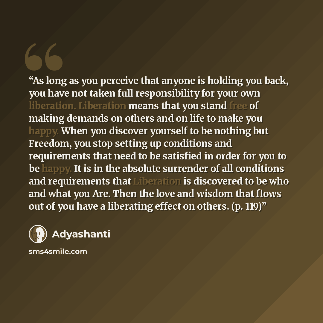 “As long as you perceive that anyone is holding you back, you have not taken full responsibility for your own liberation. Liberation means that you stand free of making demands on others and on life to make you happy. When you discover yourself to be nothing but Freedom, you stop setting up…” quote by Adyashanti