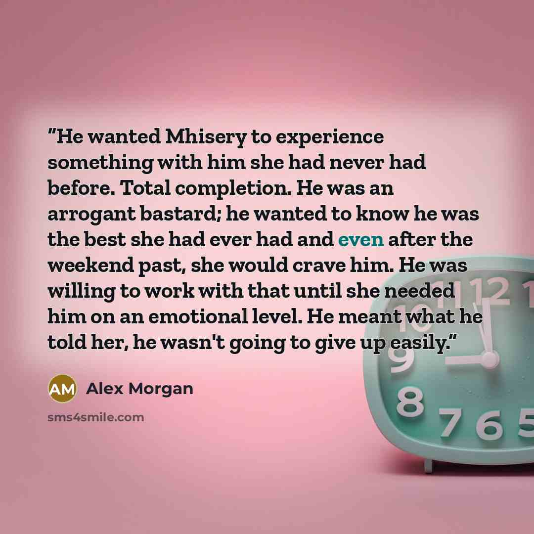 “He wanted Mhisery to experience something with him she had never had before. Total completion. He was an arrogant bastard; he wanted to know he was the best she had ever had and even after the weekend past, she would crave him. He was willing to work with that until she needed him on an emotional…” quote by Alex Morgan
