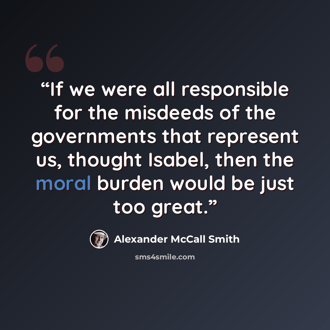 “If we were all responsible for the misdeeds of the governments that represent us, thought Isabel, then the moral burden would be just too great.” quote by Alexander McCall Smith