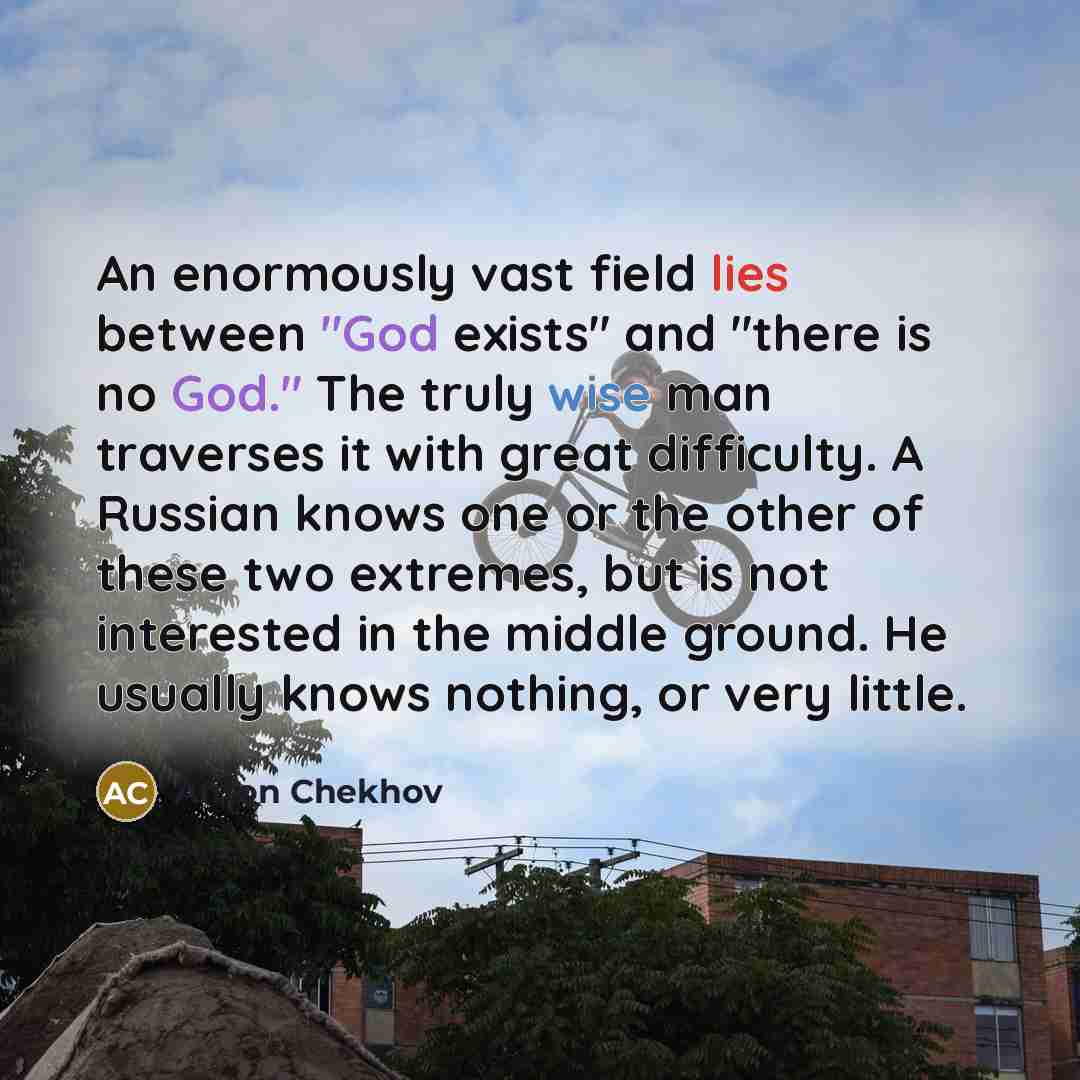 “An enormously vast field lies between "God exists" and "there is no God." The truly wise man traverses it with great difficulty. A Russian knows one or the other of these two extremes, but is not interested in the middle ground. He usually knows nothing, or very little.” quote by Anton Chekhov