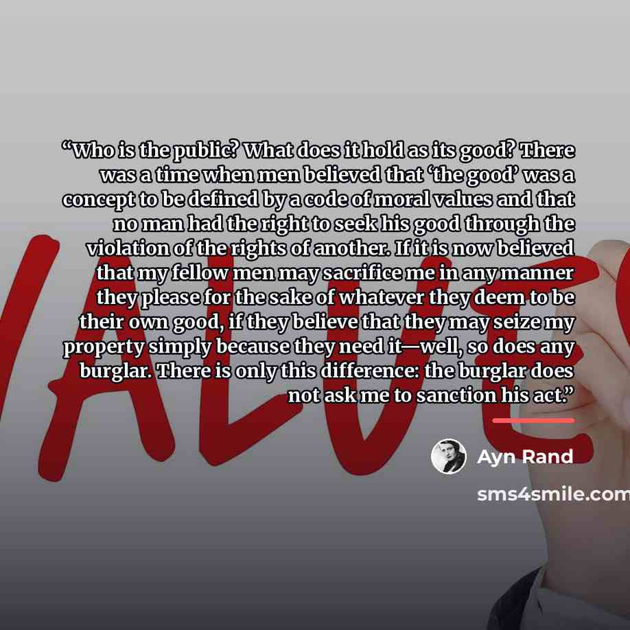 “Who is the public? What does it hold as its good? There was a time when men believed that ‘the good’ was a concept to be defined by a code of moral values and that no man had the right to seek his good through the violation of the rights of another. If it is now believed that my fellow men may…” quote by Ayn Rand
